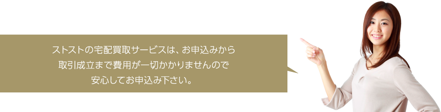 ストストの宅配買取サービスは、お申込みから取引成立まで費用が一切かかりませんので安心してお申込み下さい。